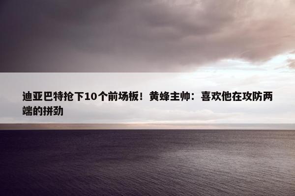 迪亚巴特抢下10个前场板！黄蜂主帅：喜欢他在攻防两端的拼劲