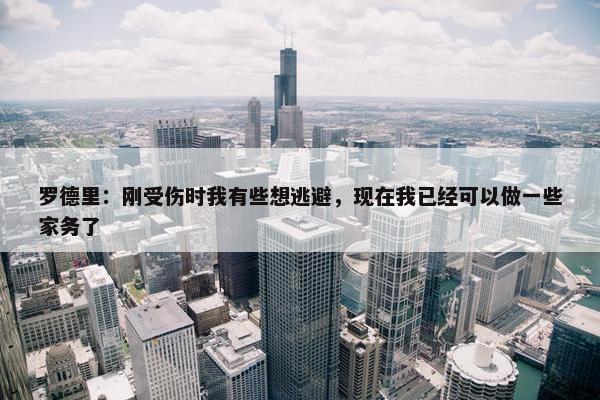 罗德里：刚受伤时我有些想逃避，现在我已经可以做一些家务了