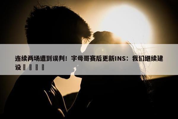 连续两场遭到误判！字母哥赛后更新INS：我们继续建设🦺