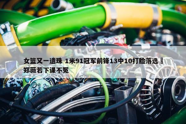 女篮又一遗珠 1米91冠军前锋13中10打脸落选 郑薇若下课不冤