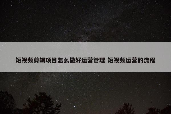 短视频剪辑项目怎么做好运营管理 短视频运营的流程