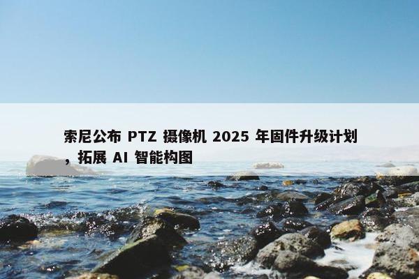 索尼公布 PTZ 摄像机 2025 年固件升级计划，拓展 AI 智能构图