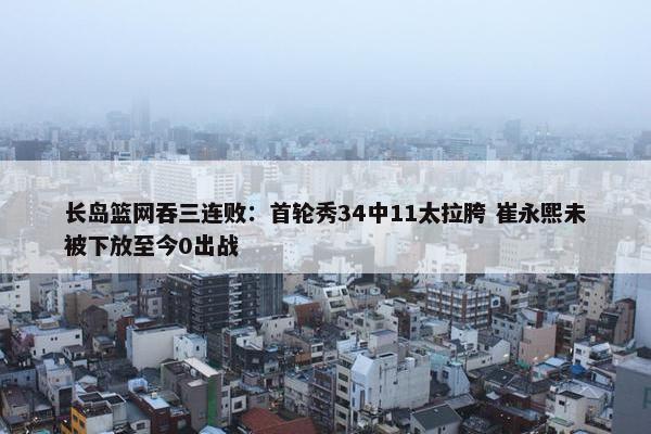 长岛篮网吞三连败：首轮秀34中11太拉胯 崔永熙未被下放至今0出战