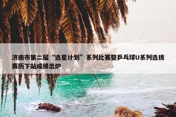 济南市第二届“选星计划”系列比赛暨乒乓球U系列选拔赛历下站成绩出炉