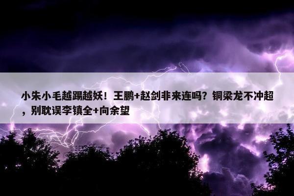 小朱小毛越踢越妖！王鹏+赵剑非来连吗？铜梁龙不冲超，别耽误李镇全+向余望