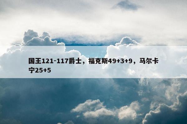 国王121-117爵士，福克斯49+3+9，马尔卡宁25+5