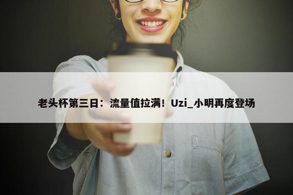 老头杯第三日：流量值拉满！Uzi_小明再度登场