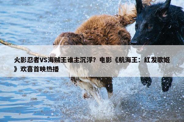 火影忍者VS海贼王谁主沉浮？电影《航海王：红发歌姬》欢喜首映热播