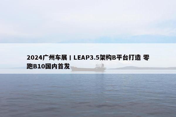 2024广州车展丨LEAP3.5架构B平台打造 零跑B10国内首发