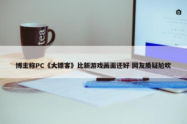 博主称PC《大镖客》比新游戏画面还好 网友质疑尬吹