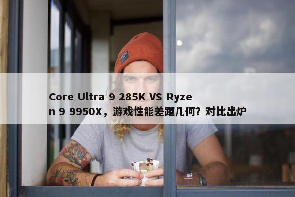 Core Ultra 9 285K VS Ryzen 9 9950X，游戏性能差距几何？对比出炉