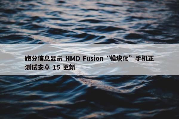 跑分信息显示 HMD Fusion“模块化”手机正测试安卓 15 更新