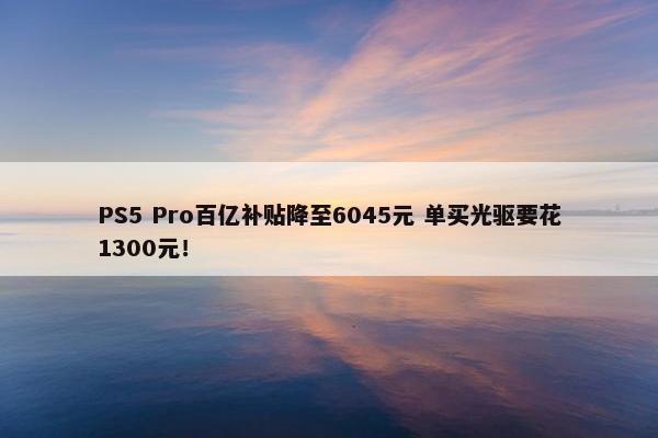 PS5 Pro百亿补贴降至6045元 单买光驱要花1300元！