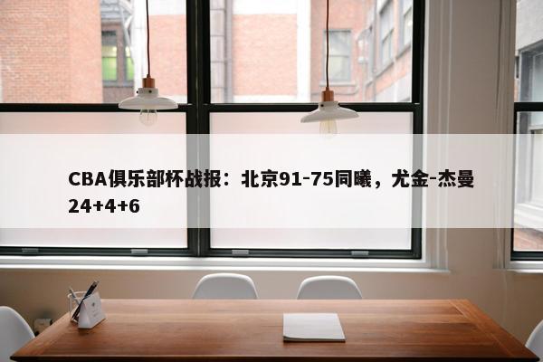 CBA俱乐部杯战报：北京91-75同曦，尤金-杰曼24+4+6