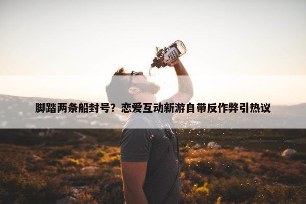 脚踏两条船封号？恋爱互动新游自带反作弊引热议