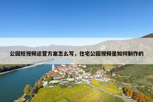 公园短视频运营方案怎么写，住宅公园视频是如何制作的