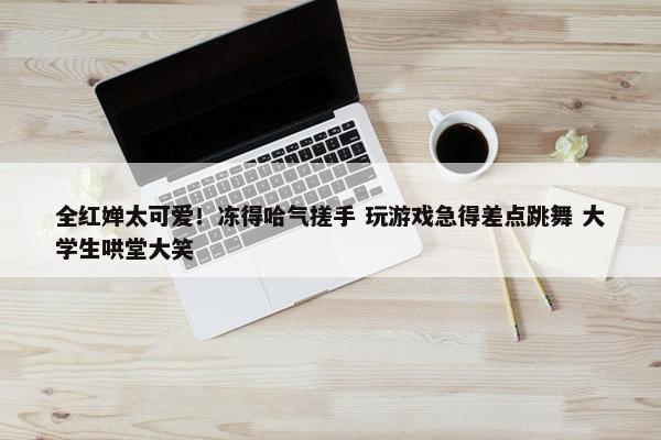 全红婵太可爱！冻得哈气搓手 玩游戏急得差点跳舞 大学生哄堂大笑