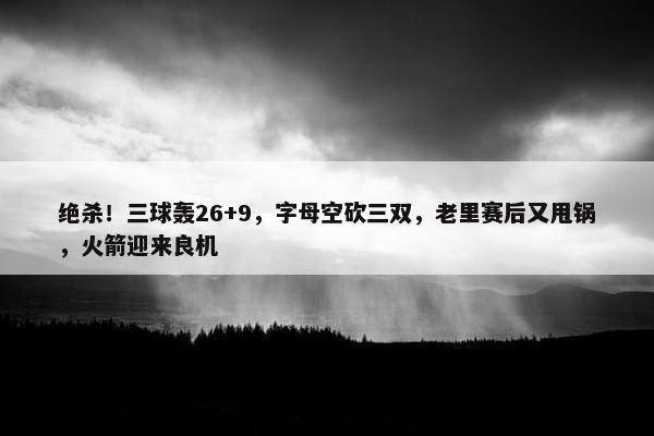 绝杀！三球轰26+9，字母空砍三双，老里赛后又甩锅，火箭迎来良机