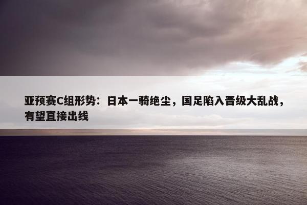 亚预赛C组形势：日本一骑绝尘，国足陷入晋级大乱战，有望直接出线