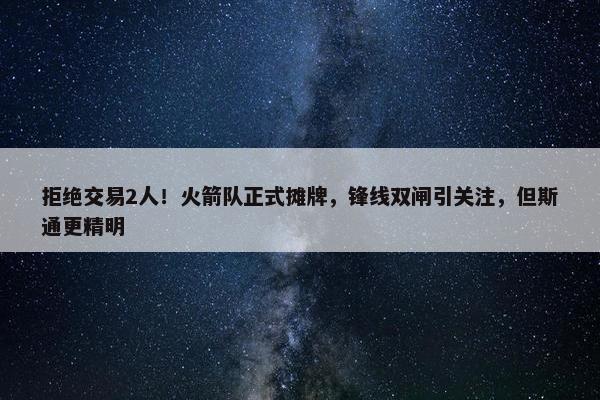 拒绝交易2人！火箭队正式摊牌，锋线双闸引关注，但斯通更精明