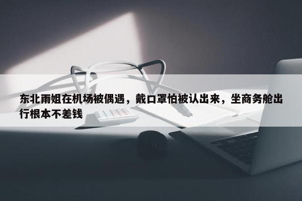 东北雨姐在机场被偶遇，戴口罩怕被认出来，坐商务舱出行根本不差钱