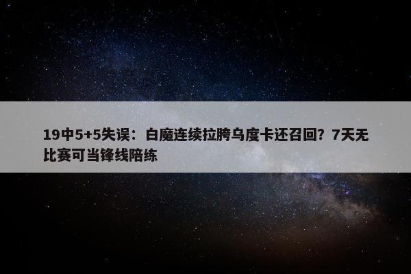 19中5+5失误：白魔连续拉胯乌度卡还召回？7天无比赛可当锋线陪练