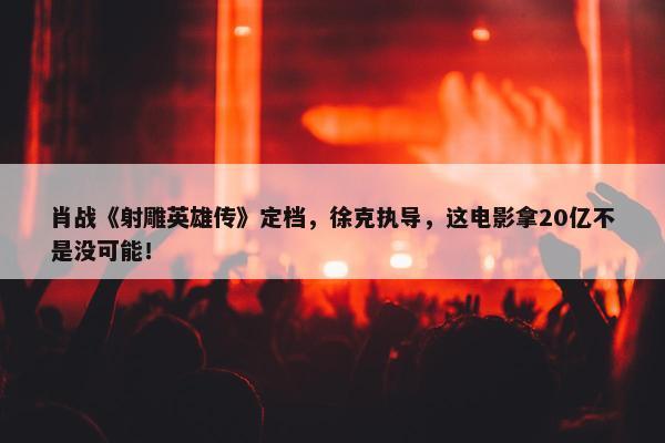 肖战《射雕英雄传》定档，徐克执导，这电影拿20亿不是没可能！