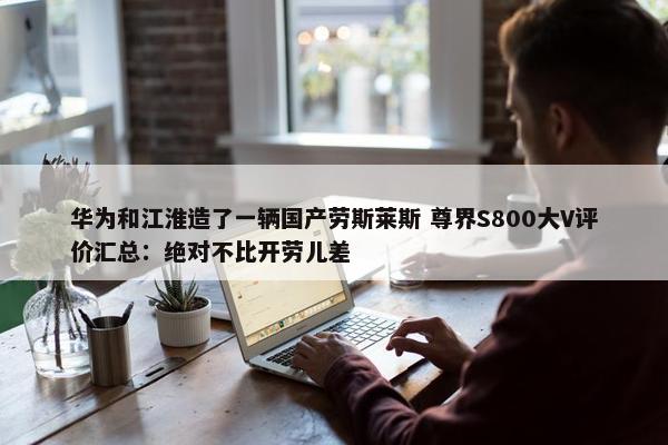 华为和江淮造了一辆国产劳斯莱斯 尊界S800大V评价汇总：绝对不比开劳儿差