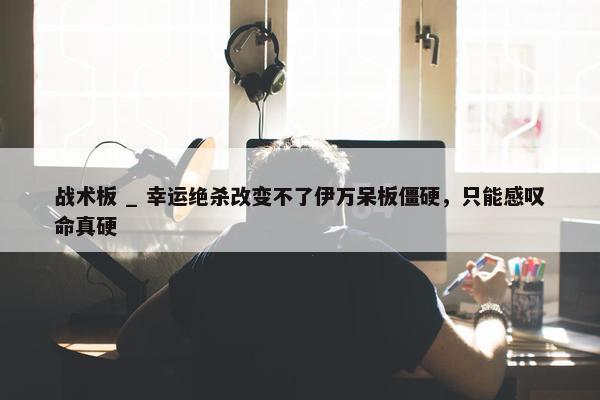 战术板 _ 幸运绝杀改变不了伊万呆板僵硬，只能感叹命真硬