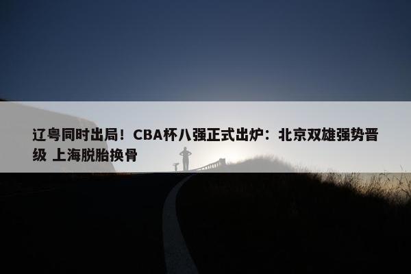 辽粤同时出局！CBA杯八强正式出炉：北京双雄强势晋级 上海脱胎换骨