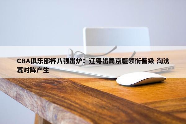 CBA俱乐部杯八强出炉：辽粤出局京疆领衔晋级 淘汰赛对阵产生