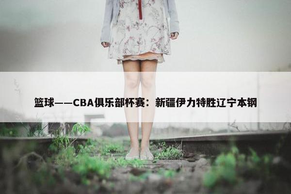 篮球——CBA俱乐部杯赛：新疆伊力特胜辽宁本钢