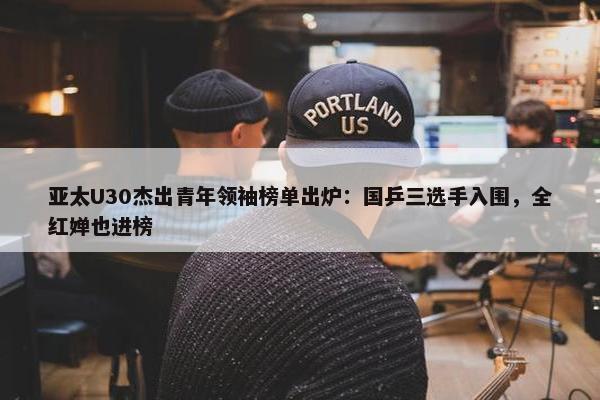 亚太U30杰出青年领袖榜单出炉：国乒三选手入围，全红婵也进榜