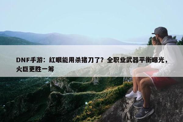 DNF手游：红眼能用杀猪刀了？全职业武器平衡曝光，火巨更胜一筹