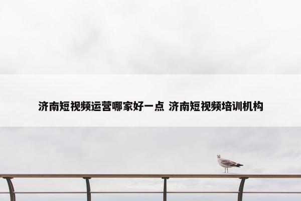 济南短视频运营哪家好一点 济南短视频培训机构