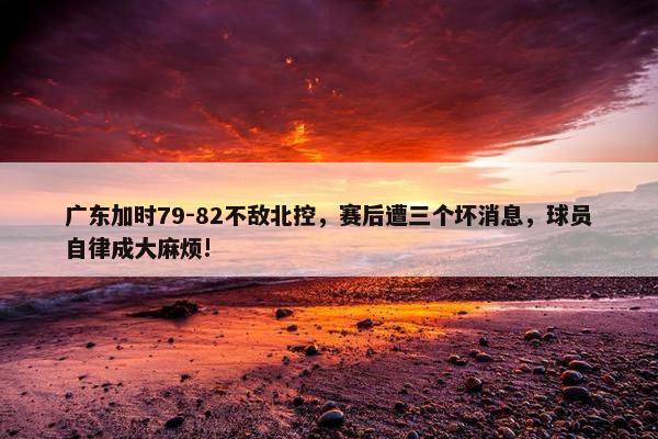 广东加时79-82不敌北控，赛后遭三个坏消息，球员自律成大麻烦!