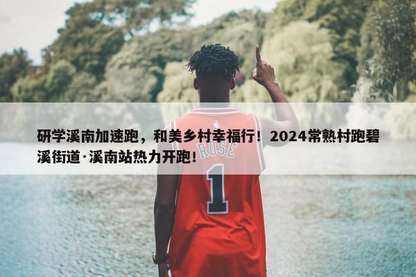 研学溪南加速跑，和美乡村幸福行！2024常熟村跑碧溪街道·溪南站热力开跑！