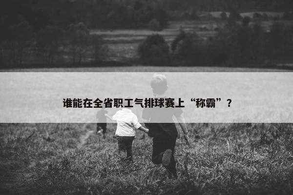 谁能在全省职工气排球赛上“称霸”？