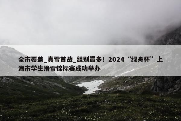 全市覆盖_真雪首战_组别最多！2024“绿舟杯”上海市学生滑雪锦标赛成功举办