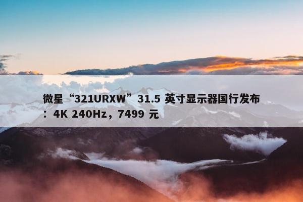 微星“321URXW”31.5 英寸显示器国行发布：4K 240Hz，7499 元