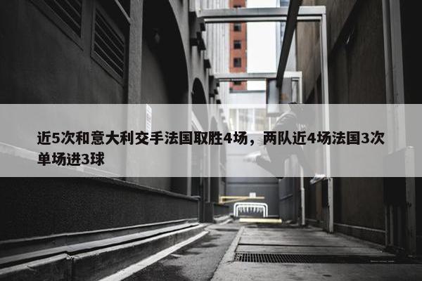 近5次和意大利交手法国取胜4场，两队近4场法国3次单场进3球