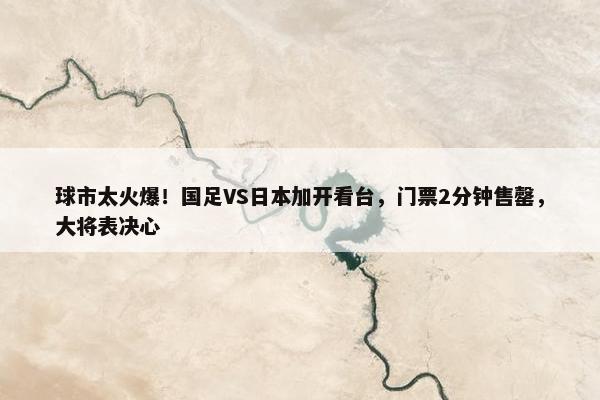 球市太火爆！国足VS日本加开看台，门票2分钟售罄，大将表决心