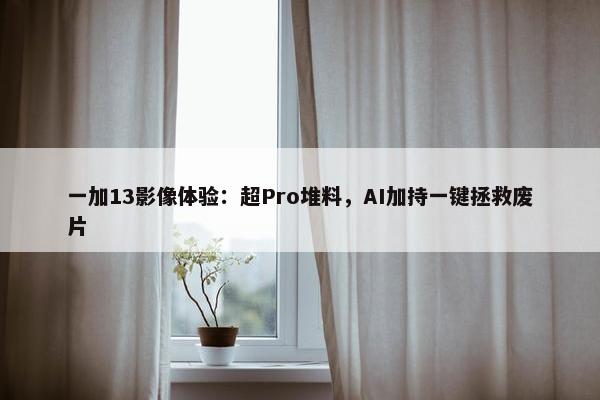 一加13影像体验：超Pro堆料，AI加持一键拯救废片