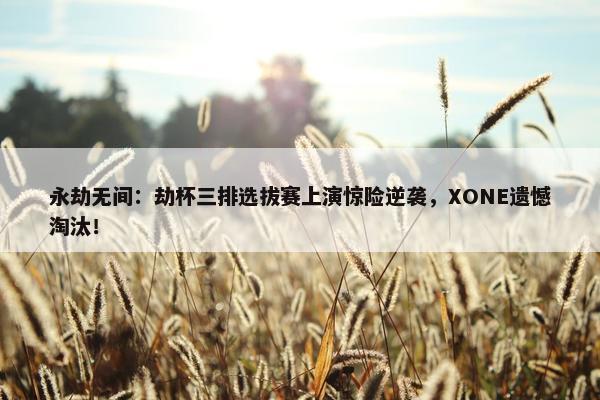 永劫无间：劫杯三排选拔赛上演惊险逆袭，XONE遗憾淘汰！