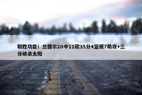 取胜功臣！兰德尔20中11砍35分4篮板7助攻+三分绝杀太阳