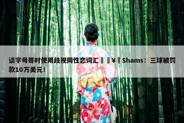 谈字母哥时使用歧视同性恋词汇🥶Shams：三球被罚款10万美元！