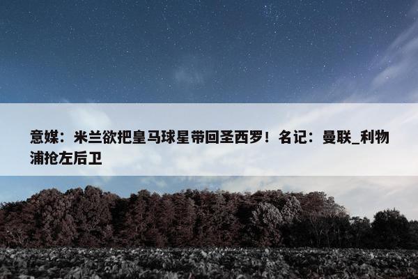 意媒：米兰欲把皇马球星带回圣西罗！名记：曼联_利物浦抢左后卫