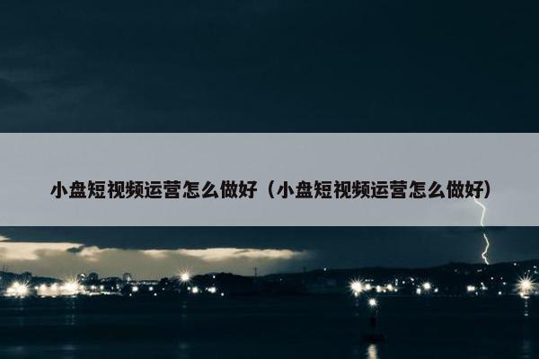 小盘短视频运营怎么做好（小盘短视频运营怎么做好）