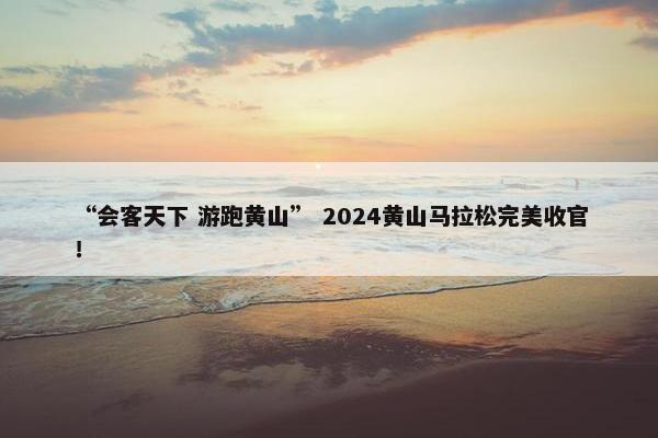 “会客天下 游跑黄山” 2024黄山马拉松完美收官！