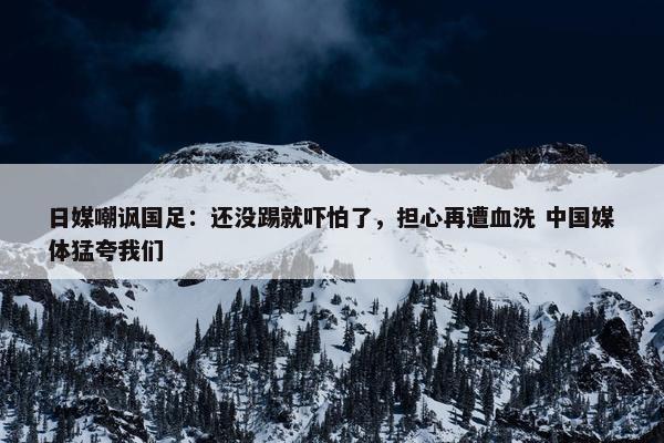 日媒嘲讽国足：还没踢就吓怕了，担心再遭血洗 中国媒体猛夸我们